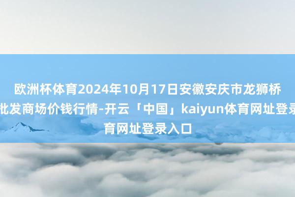 欧洲杯体育2024年10月17日安徽安庆市龙狮桥蔬菜批发商场价钱行情-开云「中国」kaiyun体育网址登录入口