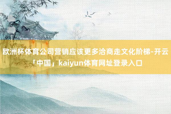 欧洲杯体育公司营销应该更多洽商走文化阶梯-开云「中国」kaiyun体育网址登录入口