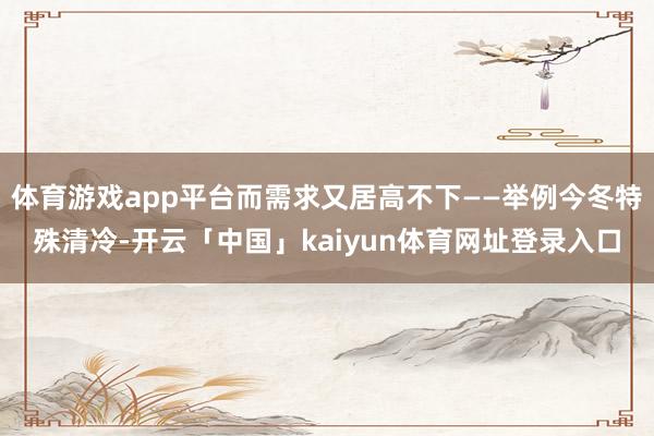 体育游戏app平台而需求又居高不下——举例今冬特殊清冷-开云「中国」kaiyun体育网址登录入口