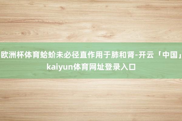 欧洲杯体育蛤蚧未必径直作用于肺和肾-开云「中国」kaiyun体育网址登录入口