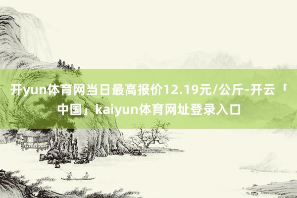 开yun体育网当日最高报价12.19元/公斤-开云「中国」kaiyun体育网址登录入口