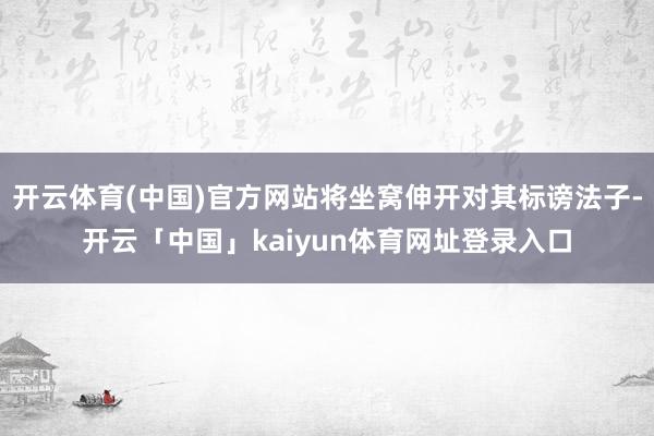 开云体育(中国)官方网站将坐窝伸开对其标谤法子-开云「中国」kaiyun体育网址登录入口