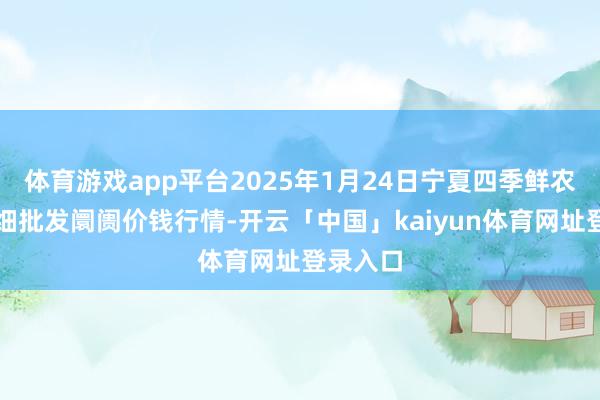 体育游戏app平台2025年1月24日宁夏四季鲜农家具详细批发阛阓价钱行情-开云「中国」kaiyun体育网址登录入口