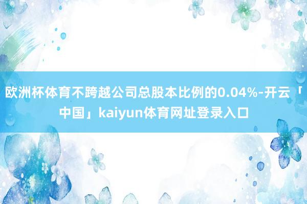 欧洲杯体育不跨越公司总股本比例的0.04%-开云「中国」kaiyun体育网址登录入口