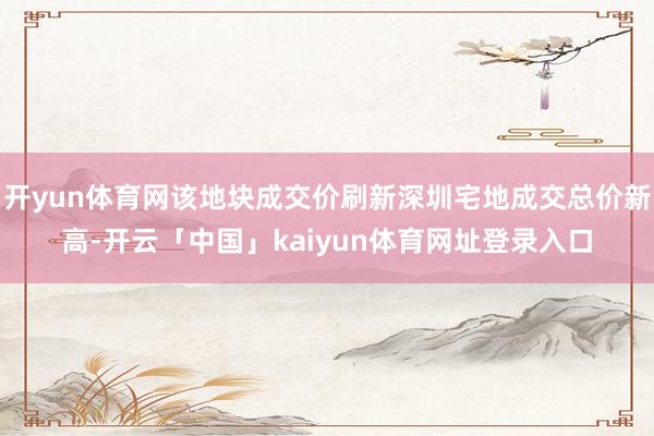 开yun体育网该地块成交价刷新深圳宅地成交总价新高-开云「中国」kaiyun体育网址登录入口